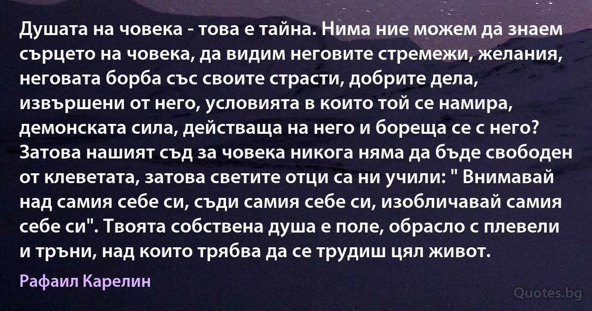 Душата на човека - това е тайна. Нима ние можем да знаем сърцето на човека, да видим неговите стремежи, желания, неговата борба със своите страсти, добрите дела, извършени от него, условията в които той се намира, демонската сила, действаща на него и бореща се с него? Затова нашият съд за човека никога няма да бъде свободен от клеветата, затова светите отци са ни учили: " Внимавай над самия себе си, съди самия себе си, изобличавай самия себе си". Твоята собствена душа е поле, обрасло с плевели и тръни, над които трябва да се трудиш цял живот. (Рафаил Карелин)