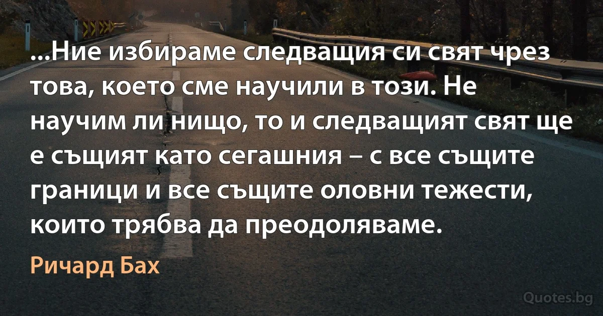 ...Ние избираме следващия си свят чрез това, което сме научили в този. Не научим ли нищо, то и следващият свят ще е същият като сегашния – с все същите граници и все същите оловни тежести, които трябва да преодоляваме. (Ричард Бах)