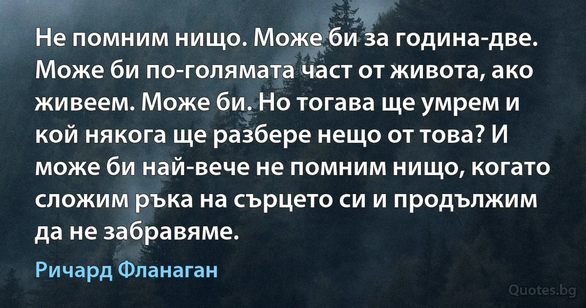 Не помним нищо. Може би за година-две. Може би по-голямата част от живота, ако живеем. Може би. Но тогава ще умрем и кой някога ще разбере нещо от това? И може би най-вече не помним нищо, когато сложим ръка на сърцето си и продължим да не забравяме. (Ричард Фланаган)