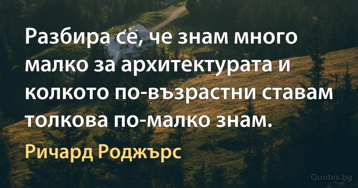 Разбира се, че знам много малко за архитектурата и колкото по-възрастни ставам толкова по-малко знам. (Ричард Роджърс)