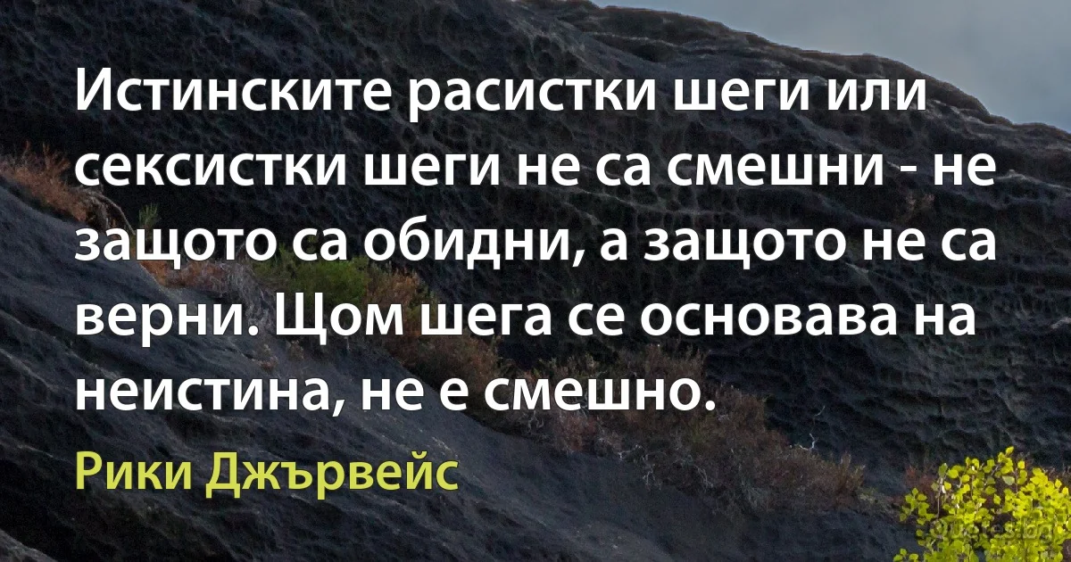 Истинските расистки шеги или сексистки шеги не са смешни - не защото са обидни, а защото не са верни. Щом шега се основава на неистина, не е смешно. (Рики Джървейс)