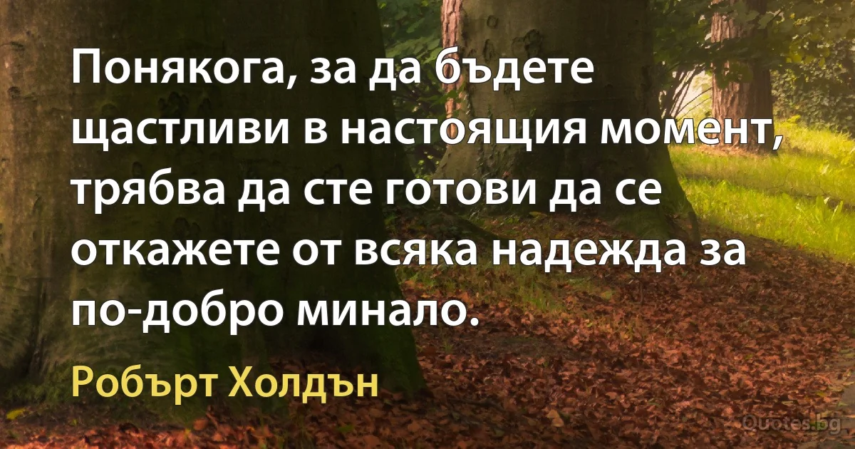 Понякога, за да бъдете щастливи в настоящия момент, трябва да сте готови да се откажете от всяка надежда за по-добро минало. (Робърт Холдън)