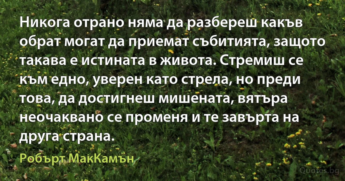 Никога отрано няма да разбереш какъв обрат могат да приемат събитията, защото такава е истината в живота. Стремиш се към едно, уверен като стрела, но преди това, да достигнеш мишената, вятъра неочаквано се променя и те завърта на друга страна. (Робърт МакКамън)