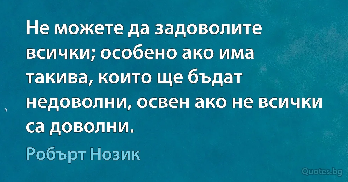 Не можете да задоволите всички; особено ако има такива, които ще бъдат недоволни, освен ако не всички са доволни. (Робърт Нозик)