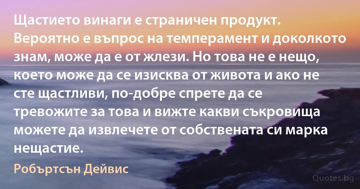 Щастието винаги е страничен продукт. Вероятно е въпрос на темперамент и доколкото знам, може да е от жлези. Но това не е нещо, което може да се изисква от живота и ако не сте щастливи, по-добре спрете да се тревожите за това и вижте какви съкровища можете да извлечете от собствената си марка нещастие. (Робъртсън Дейвис)