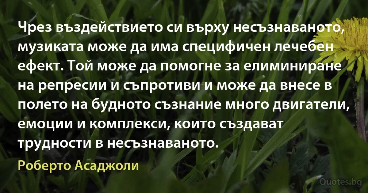 Чрез въздействието си върху несъзнаваното, музиката може да има специфичен лечебен ефект. Той може да помогне за елиминиране на репресии и съпротиви и може да внесе в полето на будното съзнание много двигатели, емоции и комплекси, които създават трудности в несъзнаваното. (Роберто Асаджоли)