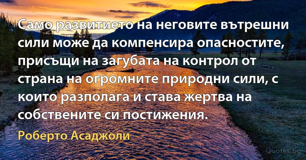 Само развитието на неговите вътрешни сили може да компенсира опасностите, присъщи на загубата на контрол от страна на огромните природни сили, с които разполага и става жертва на собствените си постижения. (Роберто Асаджоли)