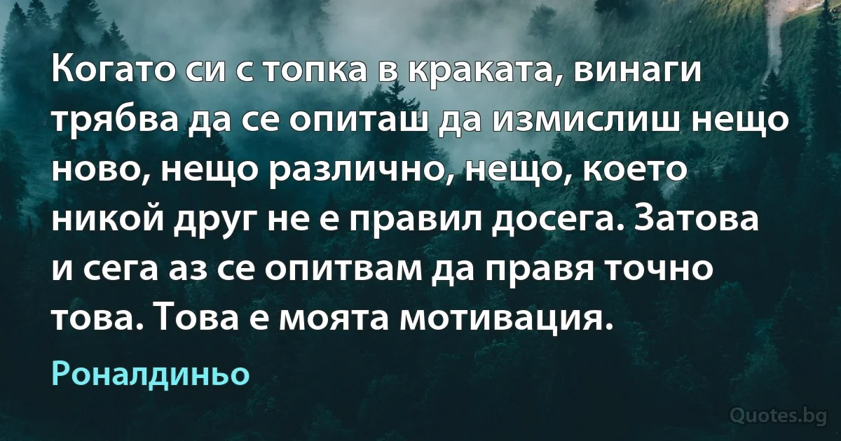 Когато си с топка в краката, винаги трябва да се опиташ да измислиш нещо ново, нещо различно, нещо, което никой друг не е правил досега. Затова и сега аз се опитвам да правя точно това. Това е моята мотивация. (Роналдиньо)