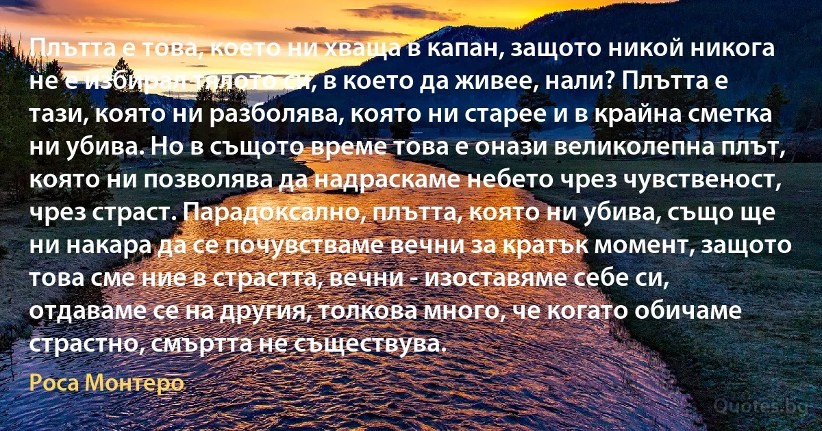 Плътта е това, което ни хваща в капан, защото никой никога не е избирал тялото си, в което да живее, нали? Плътта е тази, която ни разболява, която ни старее и в крайна сметка ни убива. Но в същото време това е онази великолепна плът, която ни позволява да надраскаме небето чрез чувственост, чрез страст. Парадоксално, плътта, която ни убива, също ще ни накара да се почувстваме вечни за кратък момент, защото това сме ние в страстта, вечни - изоставяме себе си, отдаваме се на другия, толкова много, че когато обичаме страстно, смъртта не съществува. (Роса Монтеро)