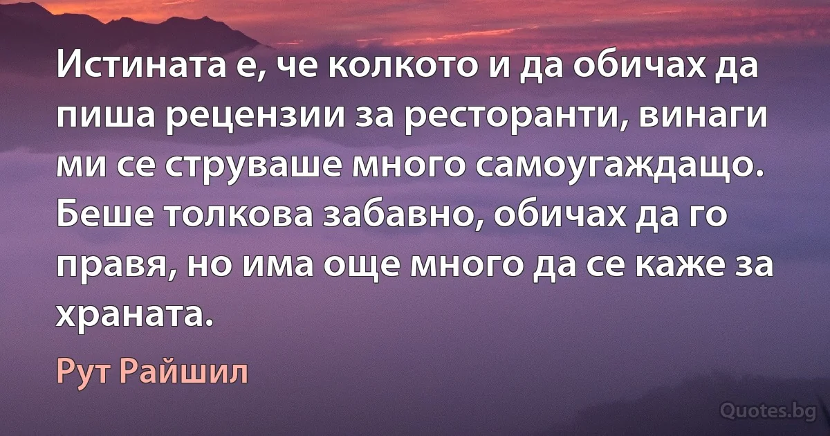 Истината е, че колкото и да обичах да пиша рецензии за ресторанти, винаги ми се струваше много самоугаждащо. Беше толкова забавно, обичах да го правя, но има още много да се каже за храната. (Рут Райшил)