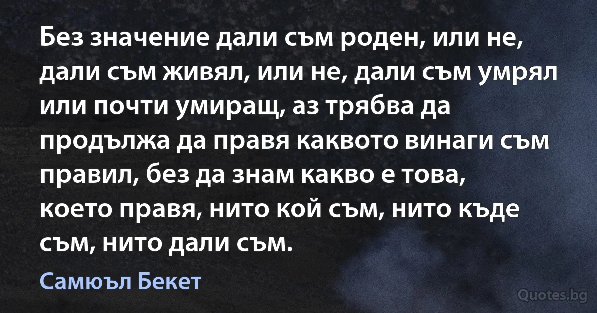 Без значение дали съм роден, или не, дали съм живял, или не, дали съм умрял или почти умиращ, аз трябва да продължа да правя каквото винаги съм правил, без да знам какво е това, което правя, нито кой съм, нито къде съм, нито дали съм. (Самюъл Бекет)