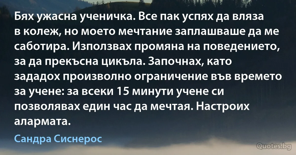 Бях ужасна ученичка. Все пак успях да вляза в колеж, но моето мечтание заплашваше да ме саботира. Използвах промяна на поведението, за да прекъсна цикъла. Започнах, като зададох произволно ограничение във времето за учене: за всеки 15 минути учене си позволявах един час да мечтая. Настроих алармата. (Сандра Сиснерос)