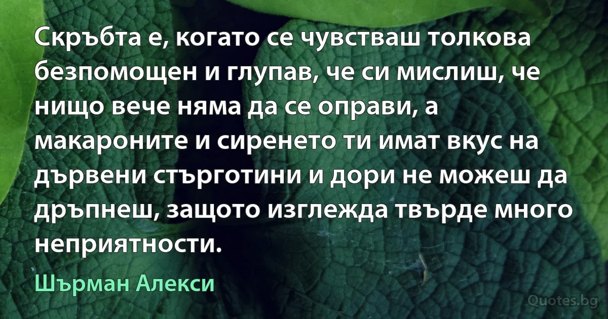 Скръбта е, когато се чувстваш толкова безпомощен и глупав, че си мислиш, че нищо вече няма да се оправи, а макароните и сиренето ти имат вкус на дървени стърготини и дори не можеш да дръпнеш, защото изглежда твърде много неприятности. (Шърман Алекси)