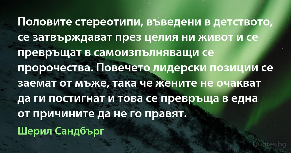 Половите стереотипи, въведени в детството, се затвърждават през целия ни живот и се превръщат в самоизпълняващи се пророчества. Повечето лидерски позиции се заемат от мъже, така че жените не очакват да ги постигнат и това се превръща в една от причините да не го правят. (Шерил Сандбърг)