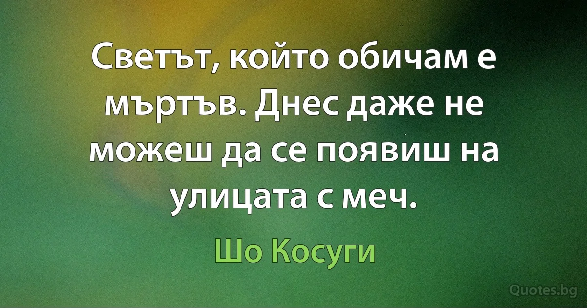 Светът, който обичам е мъртъв. Днес даже не можеш да се появиш на улицата с меч. (Шо Косуги)