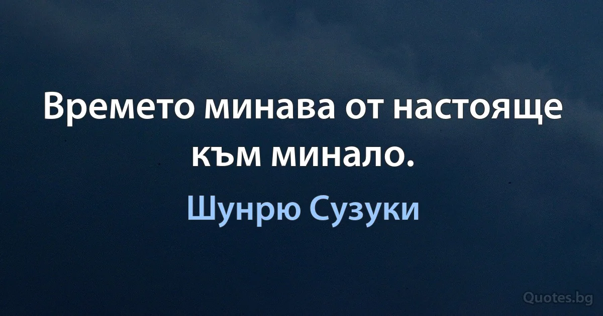 Времето минава от настояще към минало. (Шунрю Сузуки)