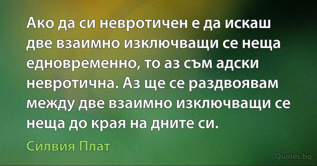 Ако да си невротичен е да искаш две взаимно изключващи се неща едновременно, то аз съм адски невротична. Аз ще се раздвоявам между две взаимно изключващи се неща до края на дните си. (Силвия Плат)