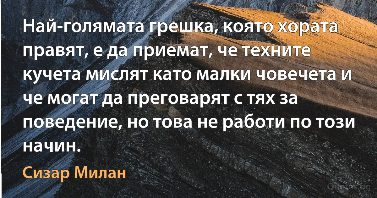 Най-голямата грешка, която хората правят, е да приемат, че техните кучета мислят като малки човечета и че могат да преговарят с тях за поведение, но това не работи по този начин. (Сизар Милан)