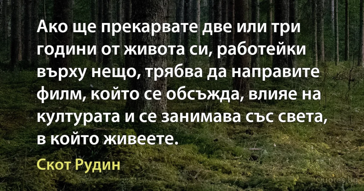 Ако ще прекарвате две или три години от живота си, работейки върху нещо, трябва да направите филм, който се обсъжда, влияе на културата и се занимава със света, в който живеете. (Скот Рудин)