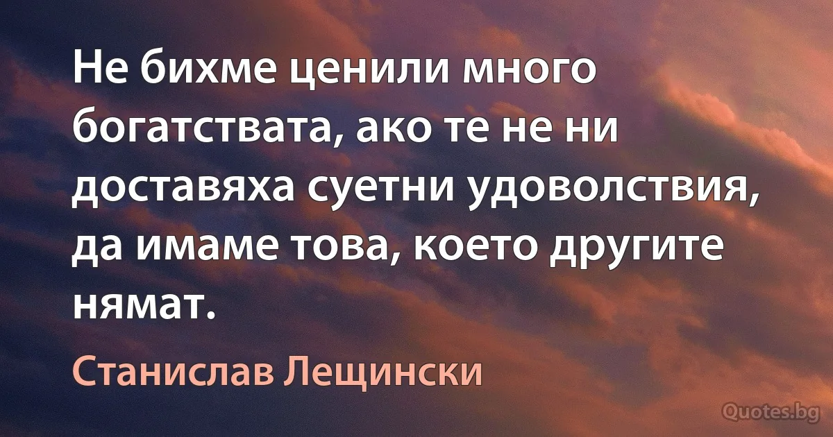 Не бихме ценили много богатствата, ако те не ни доставяха суетни удоволствия, да имаме това, което другите нямат. (Станислав Лещински)