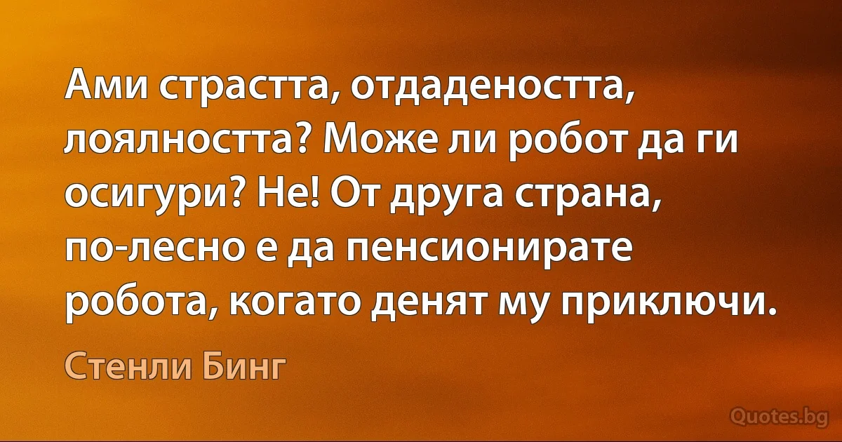 Ами страстта, отдадеността, лоялността? Може ли робот да ги осигури? Не! От друга страна, по-лесно е да пенсионирате робота, когато денят му приключи. (Стенли Бинг)