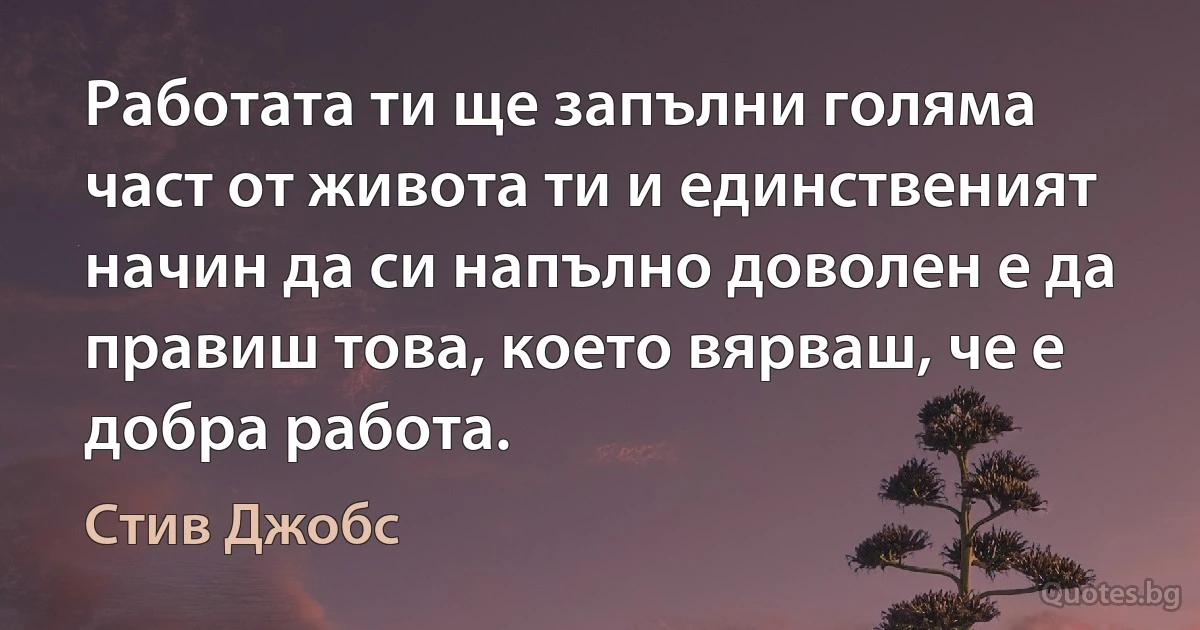 Работата ти ще запълни голяма част от живота ти и единственият начин да си напълно доволен е да правиш това, което вярваш, че е добра работа. (Стив Джобс)