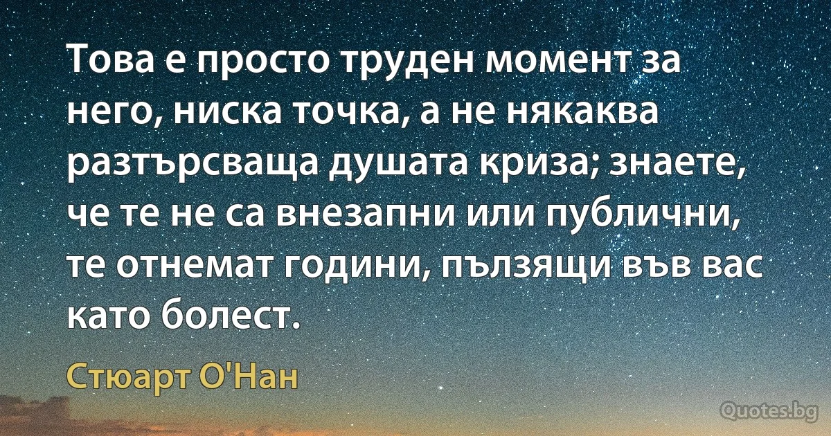 Това е просто труден момент за него, ниска точка, а не някаква разтърсваща душата криза; знаете, че те не са внезапни или публични, те отнемат години, пълзящи във вас като болест. (Стюарт О'Нан)