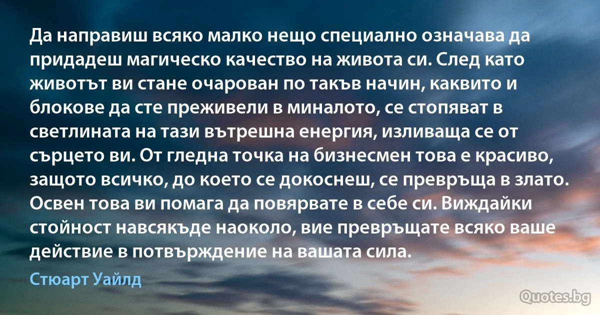 Да направиш всяко малко нещо специално означава да придадеш магическо качество на живота си. След като животът ви стане очарован по такъв начин, каквито и блокове да сте преживели в миналото, се стопяват в светлината на тази вътрешна енергия, изливаща се от сърцето ви. От гледна точка на бизнесмен това е красиво, защото всичко, до което се докоснеш, се превръща в злато. Освен това ви помага да повярвате в себе си. Виждайки стойност навсякъде наоколо, вие превръщате всяко ваше действие в потвърждение на вашата сила. (Стюарт Уайлд)