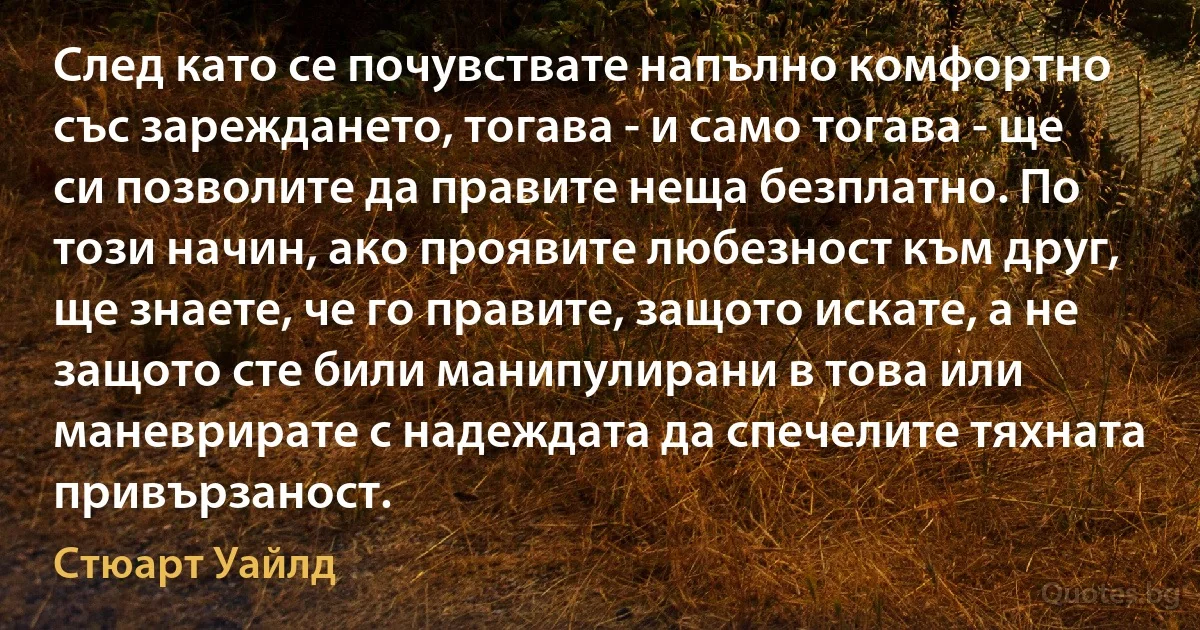 След като се почувствате напълно комфортно със зареждането, тогава - и само тогава - ще си позволите да правите неща безплатно. По този начин, ако проявите любезност към друг, ще знаете, че го правите, защото искате, а не защото сте били манипулирани в това или маневрирате с надеждата да спечелите тяхната привързаност. (Стюарт Уайлд)