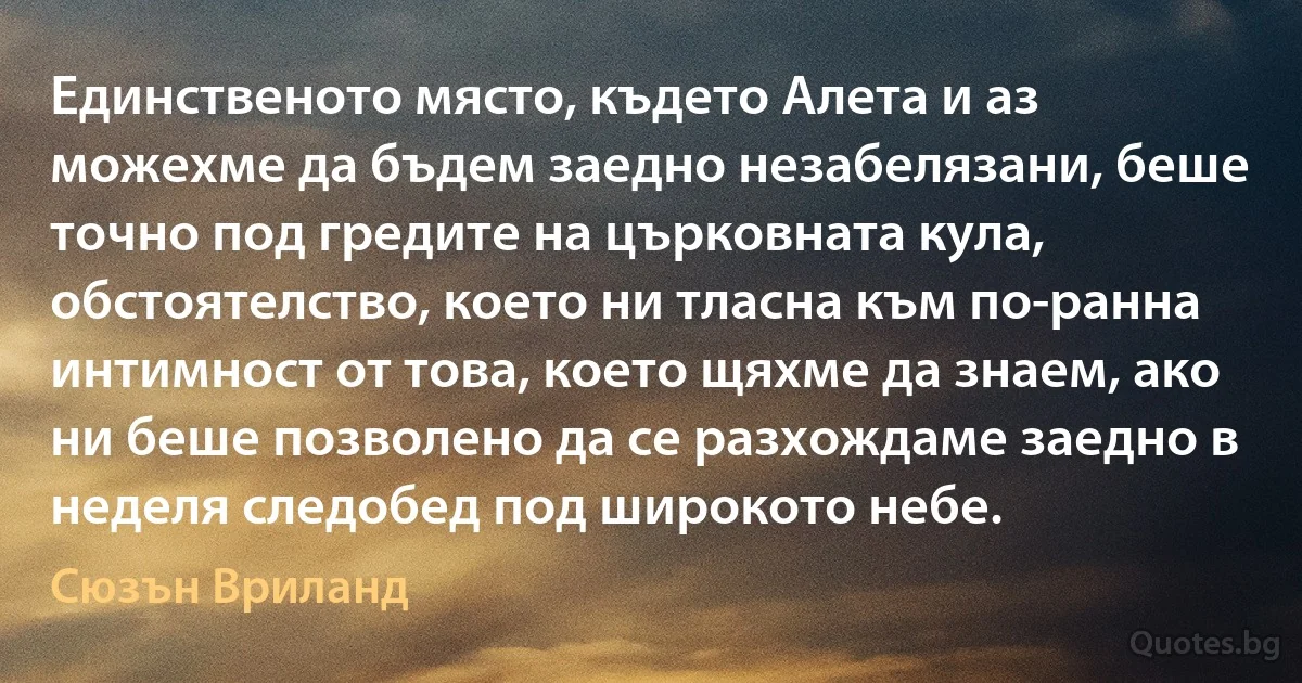 Единственото място, където Алета и аз можехме да бъдем заедно незабелязани, беше точно под гредите на църковната кула, обстоятелство, което ни тласна към по-ранна интимност от това, което щяхме да знаем, ако ни беше позволено да се разхождаме заедно в неделя следобед под широкото небе. (Сюзън Вриланд)