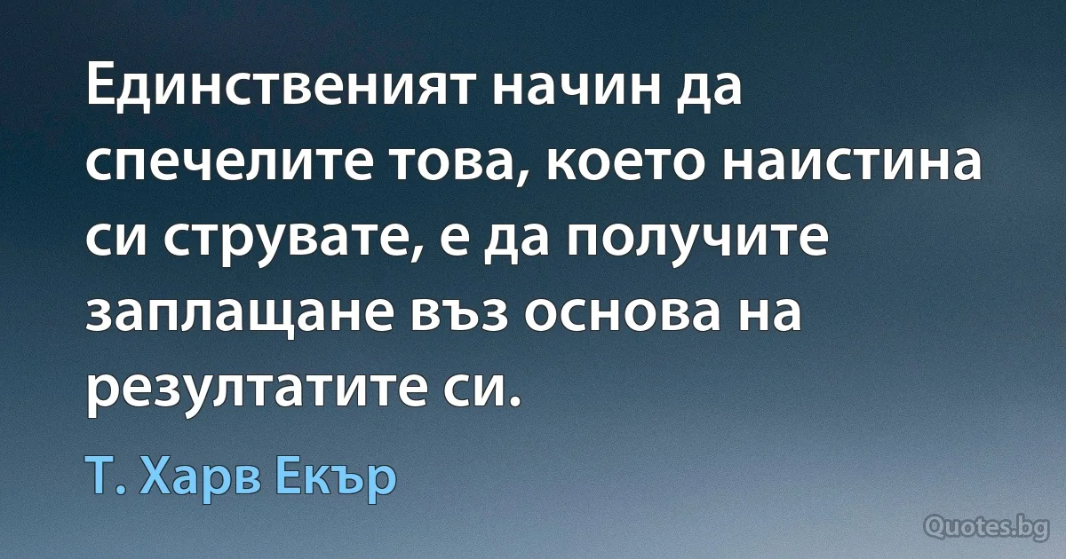 Единственият начин да спечелите това, което наистина си струвате, е да получите заплащане въз основа на резултатите си. (Т. Харв Екър)