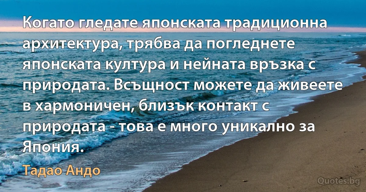 Когато гледате японската традиционна архитектура, трябва да погледнете японската култура и нейната връзка с природата. Всъщност можете да живеете в хармоничен, близък контакт с природата - това е много уникално за Япония. (Тадао Андо)