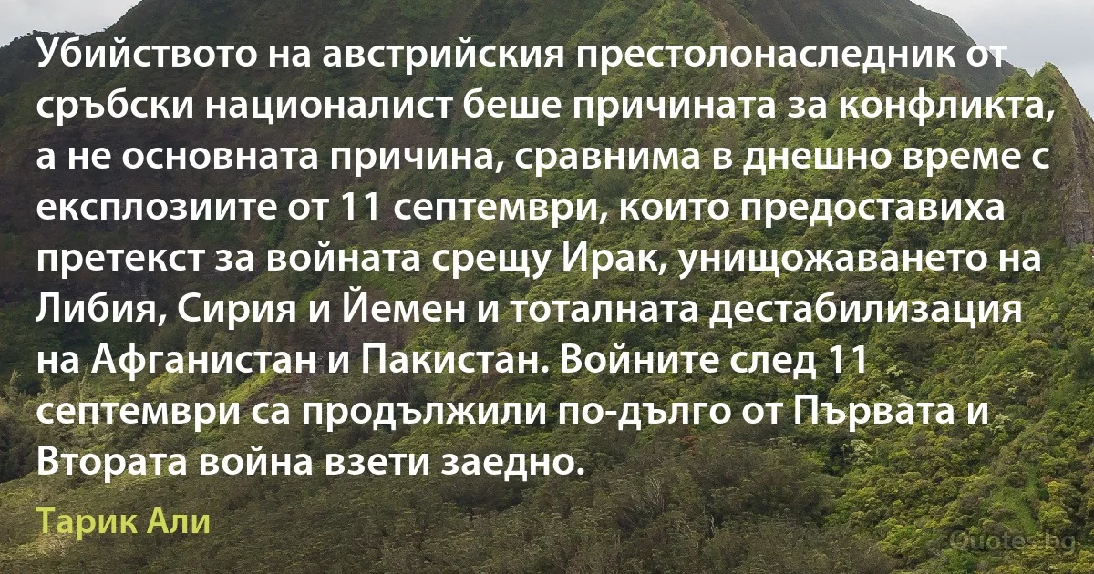 Убийството на австрийския престолонаследник от сръбски националист беше причината за конфликта, а не основната причина, сравнима в днешно време с експлозиите от 11 септември, които предоставиха претекст за войната срещу Ирак, унищожаването на Либия, Сирия и Йемен и тоталната дестабилизация на Афганистан и Пакистан. Войните след 11 септември са продължили по-дълго от Първата и Втората война взети заедно. (Тарик Али)