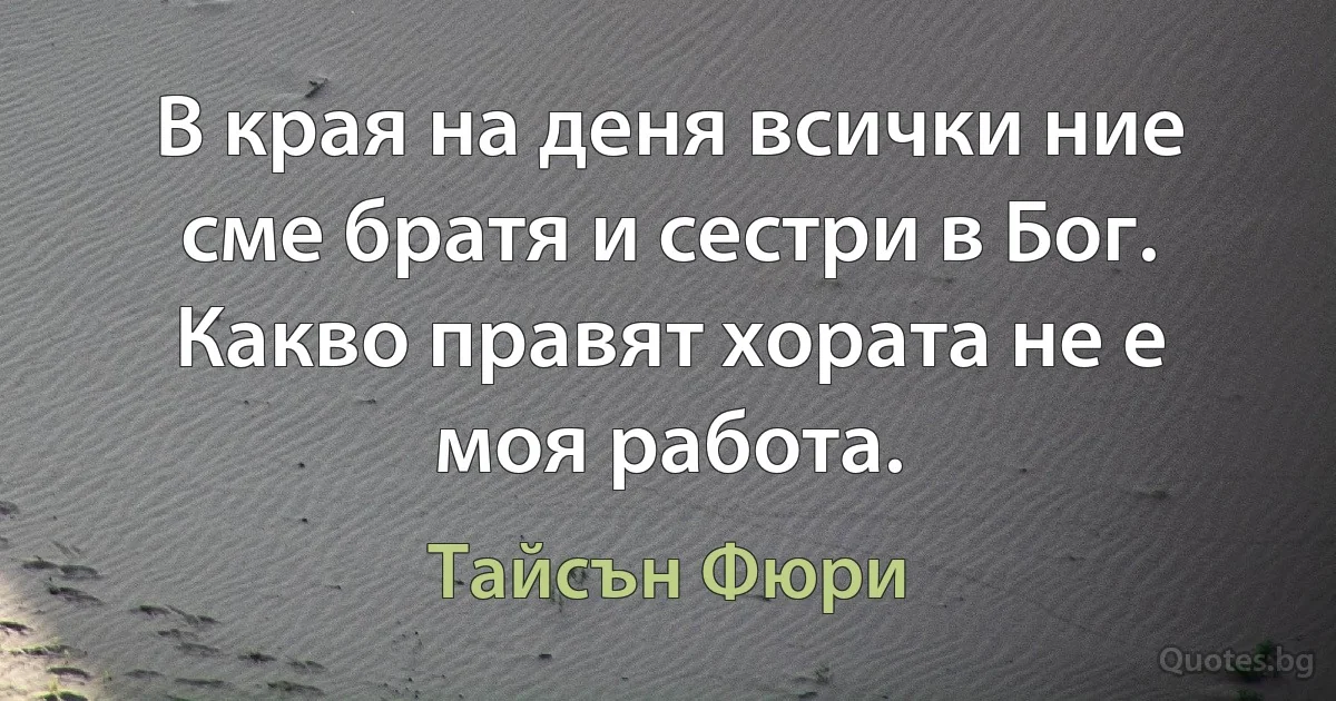 В края на деня всички ние сме братя и сестри в Бог. Какво правят хората не е моя работа. (Тайсън Фюри)