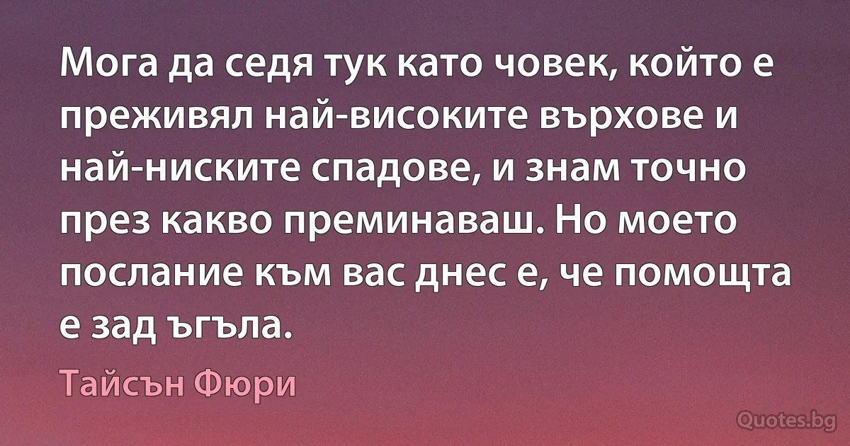 Мога да седя тук като човек, който е преживял най-високите върхове и най-ниските спадове, и знам точно през какво преминаваш. Но моето послание към вас днес е, че помощта е зад ъгъла. (Тайсън Фюри)