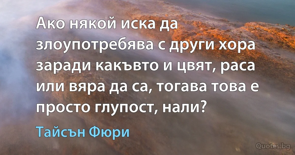 Ако някой иска да злоупотребява с други хора заради какъвто и цвят, раса или вяра да са, тогава това е просто глупост, нали? (Тайсън Фюри)