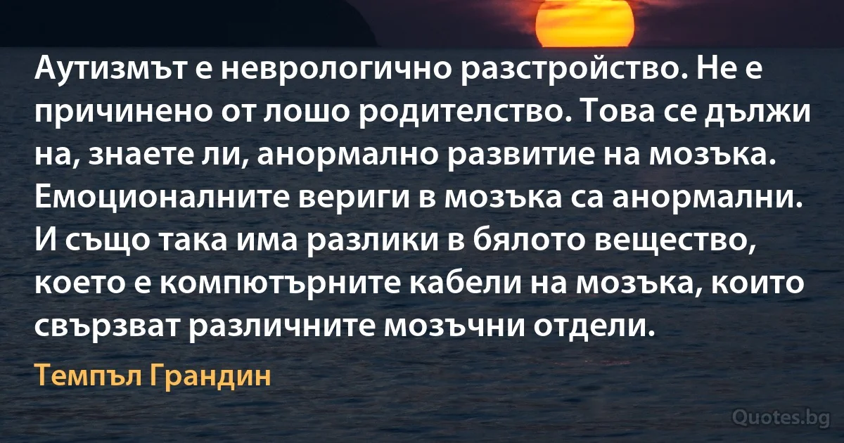 Аутизмът е неврологично разстройство. Не е причинено от лошо родителство. Това се дължи на, знаете ли, анормално развитие на мозъка. Емоционалните вериги в мозъка са анормални. И също така има разлики в бялото вещество, което е компютърните кабели на мозъка, които свързват различните мозъчни отдели. (Темпъл Грандин)