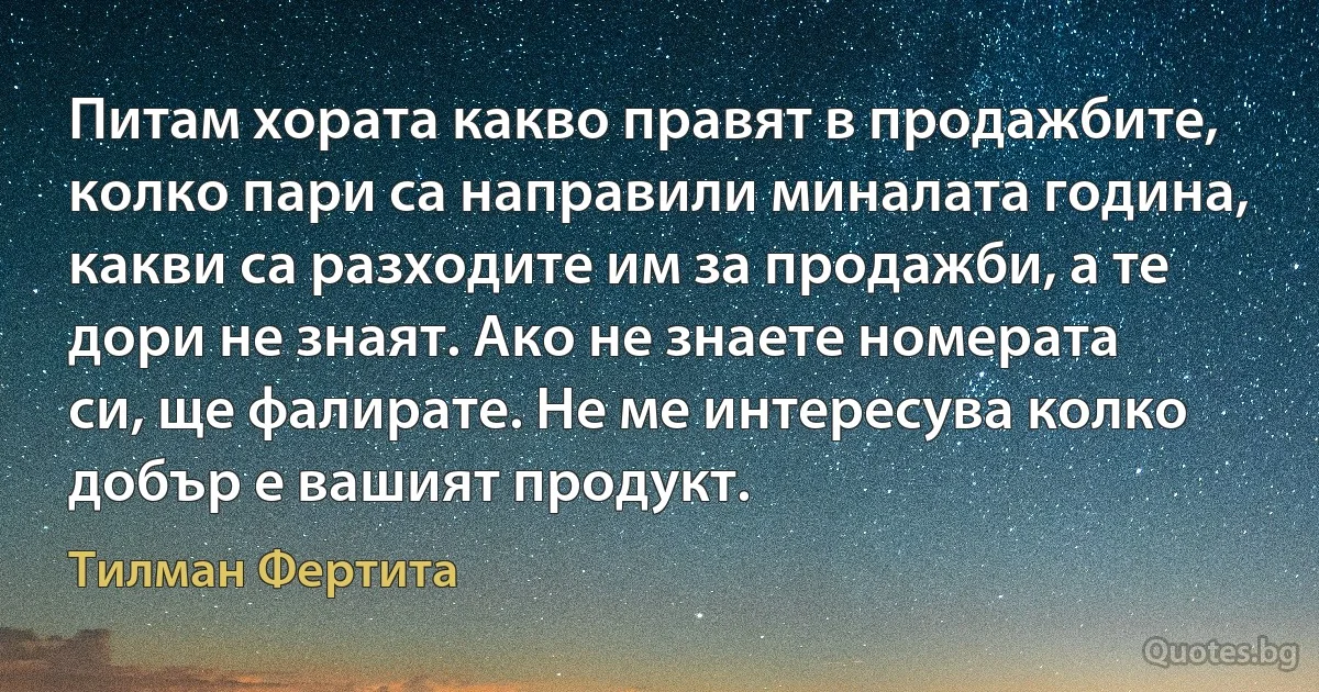 Питам хората какво правят в продажбите, колко пари са направили миналата година, какви са разходите им за продажби, а те дори не знаят. Ако не знаете номерата си, ще фалирате. Не ме интересува колко добър е вашият продукт. (Тилман Фертита)