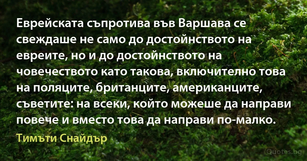 Еврейската съпротива във Варшава се свеждаше не само до достойнството на евреите, но и до достойнството на човечеството като такова, включително това на поляците, британците, американците, съветите: на всеки, който можеше да направи повече и вместо това да направи по-малко. (Тимъти Снайдър)