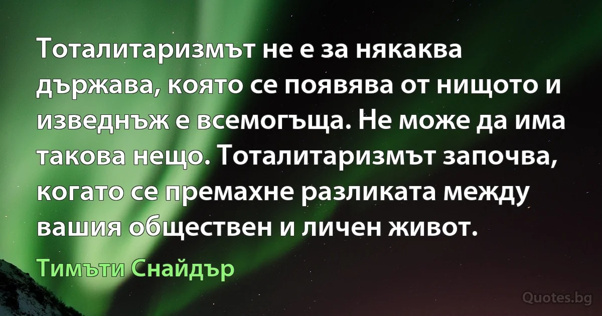 Тоталитаризмът не е за някаква държава, която се появява от нищото и изведнъж е всемогъща. Не може да има такова нещо. Тоталитаризмът започва, когато се премахне разликата между вашия обществен и личен живот. (Тимъти Снайдър)