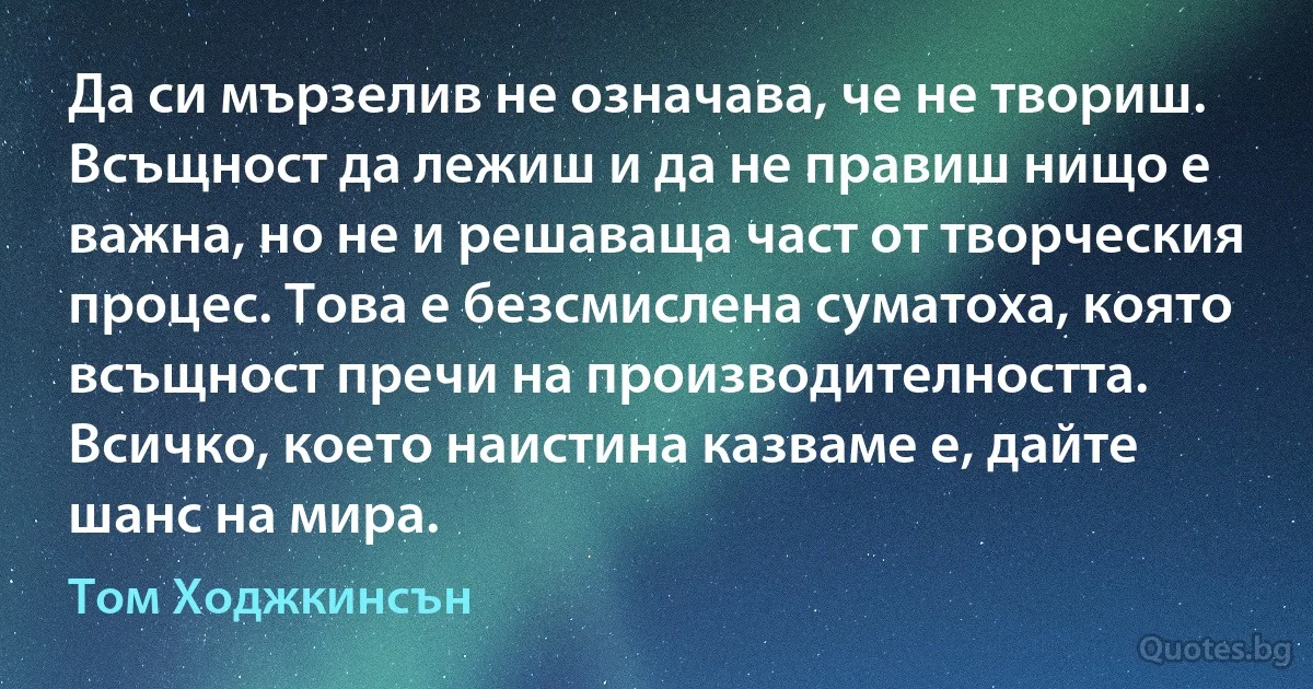 Да си мързелив не означава, че не твориш. Всъщност да лежиш и да не правиш нищо е важна, но не и решаваща част от творческия процес. Това е безсмислена суматоха, която всъщност пречи на производителността. Всичко, което наистина казваме е, дайте шанс на мира. (Том Ходжкинсън)