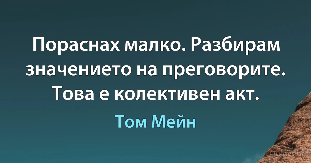 Пораснах малко. Разбирам значението на преговорите. Това е колективен акт. (Том Мейн)