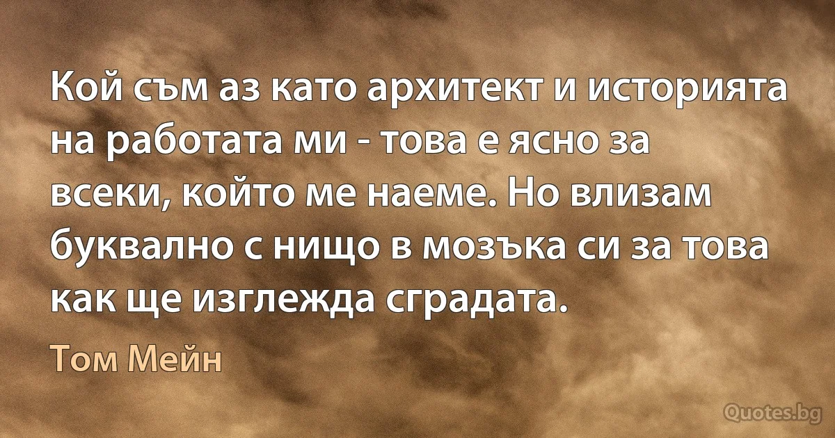 Кой съм аз като архитект и историята на работата ми - това е ясно за всеки, който ме наеме. Но влизам буквално с нищо в мозъка си за това как ще изглежда сградата. (Том Мейн)