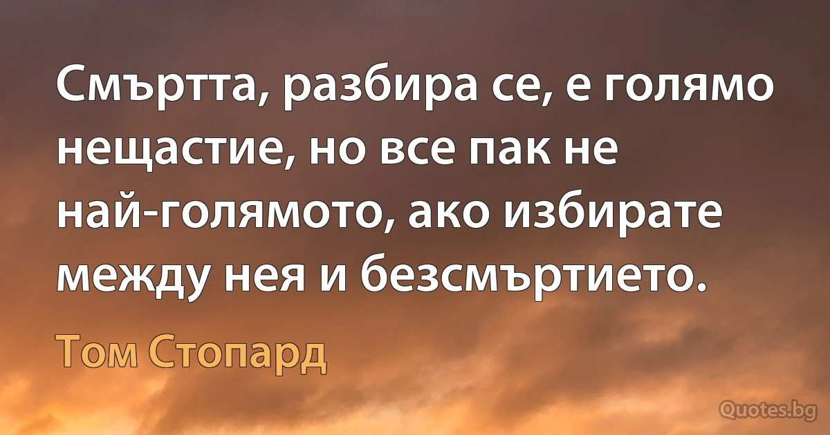 Смъртта, разбира се, е голямо нещастие, но все пак не най-голямото, ако избирате между нея и безсмъртието. (Том Стопард)