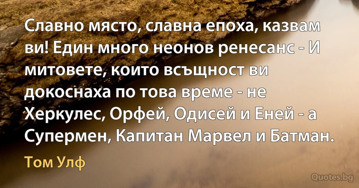 Славно място, славна епоха, казвам ви! Един много неонов ренесанс - И митовете, които всъщност ви докоснаха по това време - не Херкулес, Орфей, Одисей и Еней - а Супермен, Капитан Марвел и Батман. (Том Улф)