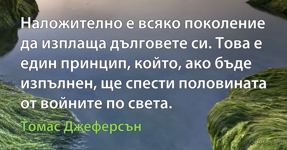 Наложително е всяко поколение да изплаща дълговете си. Това е един принцип, който, ако бъде изпълнен, ще спести половината от войните по света. (Томас Джеферсън)