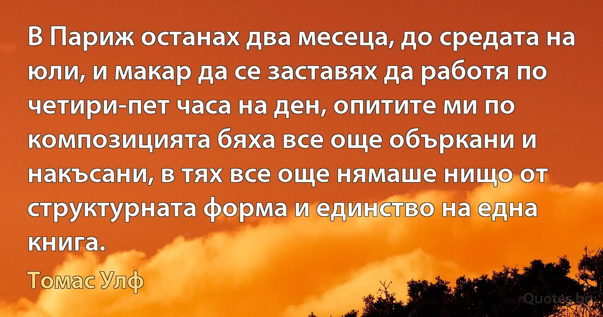 В Париж останах два месеца, до средата на юли, и макар да се заставях да работя по четири-пет часа на ден, опитите ми по композицията бяха все още объркани и накъсани, в тях все още нямаше нищо от структурната форма и единство на една книга. (Томас Улф)