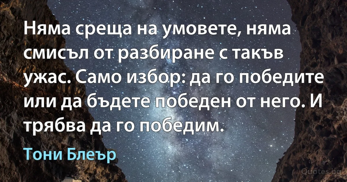 Няма среща на умовете, няма смисъл от разбиране с такъв ужас. Само избор: да го победите или да бъдете победен от него. И трябва да го победим. (Тони Блеър)