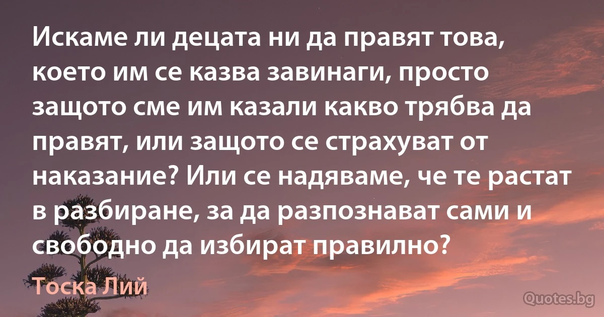 Искаме ли децата ни да правят това, което им се казва завинаги, просто защото сме им казали какво трябва да правят, или защото се страхуват от наказание? Или се надяваме, че те растат в разбиране, за да разпознават сами и свободно да избират правилно? (Тоска Лий)