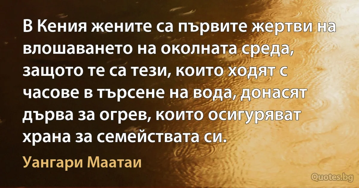 В Кения жените са първите жертви на влошаването на околната среда, защото те са тези, които ходят с часове в търсене на вода, донасят дърва за огрев, които осигуряват храна за семействата си. (Уангари Маатаи)